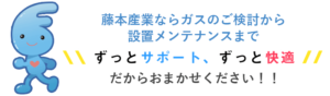 藤本産業ならガスのご検討から設置メンテナンスまでずっとサポート、ずっと快適だからガスやガス機器の設置に