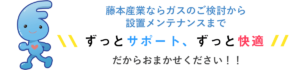 藤本産業ならガスのご検討から設置メンテナンスまでずっとサポート、ずっと快適だからガスやガス機器の設置に