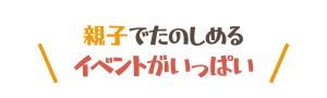 親子で楽しめるイベントがいっぱい